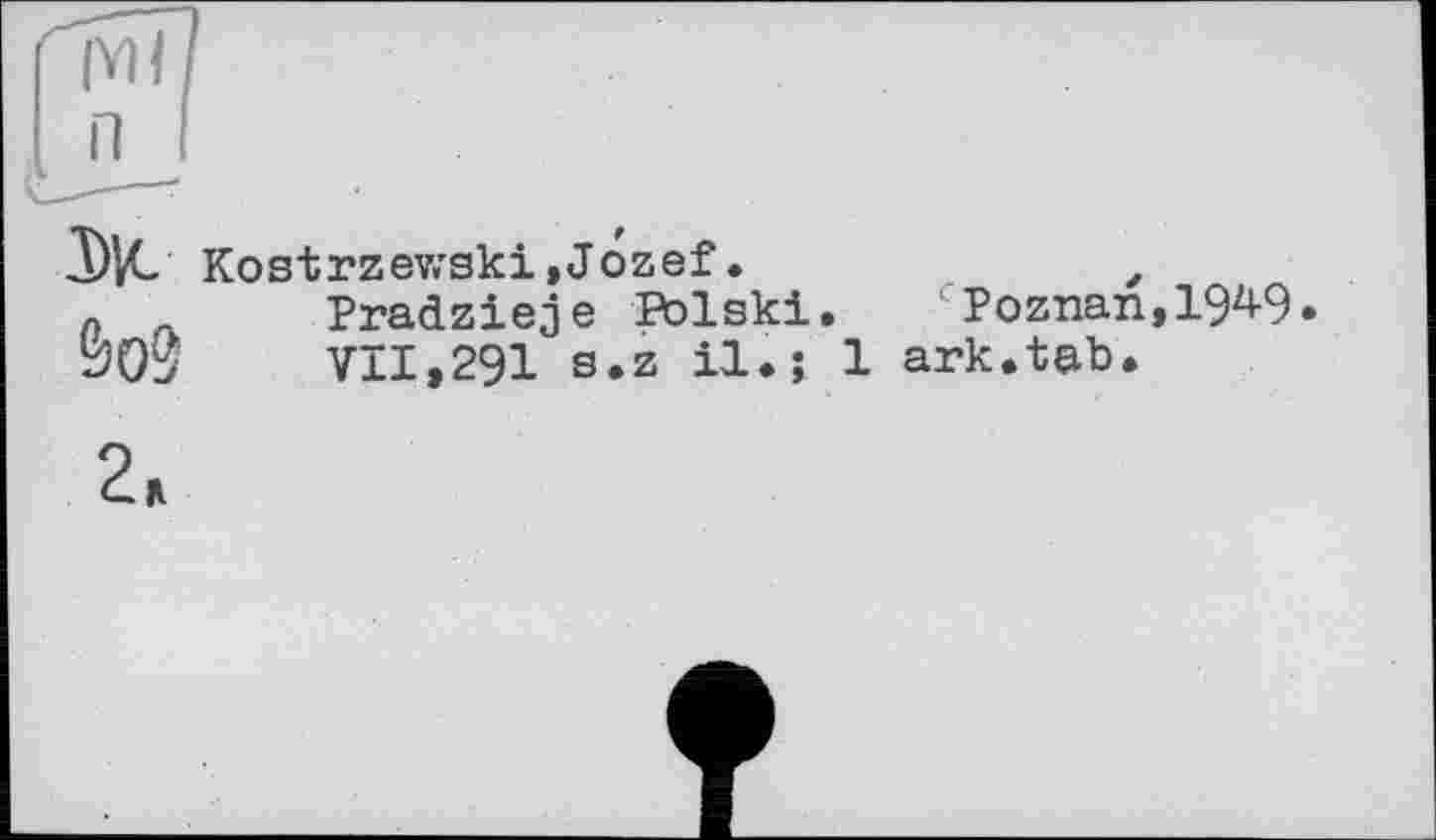 ﻿(Y) I П
Ж Kostrzewski»Jozef•	z
Pradzieje Polski. c Poznan, IW. VII.291 s.z il.; 1 ark.tab.
&О0
2.